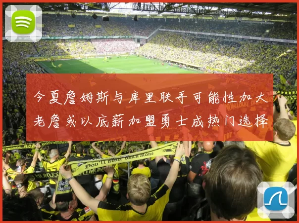 今夏詹姆斯与库里联手可能性加大老詹或以底薪加盟勇士成热门选择