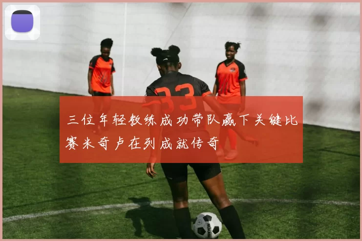 三位年轻教练成功带队赢下关键比赛米奇卢在列成就传奇