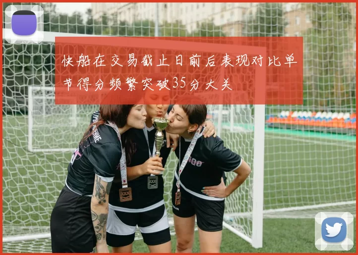 快船在交易截止日前后表现对比单节得分频繁突破35分大关