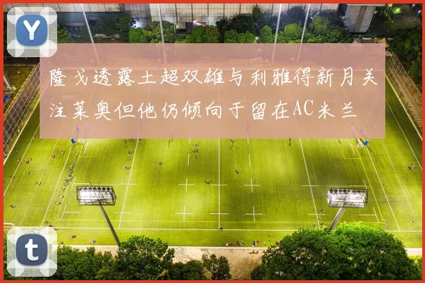 隆戈透露土超双雄与利雅得新月关注莱奥但他仍倾向于留在AC米兰