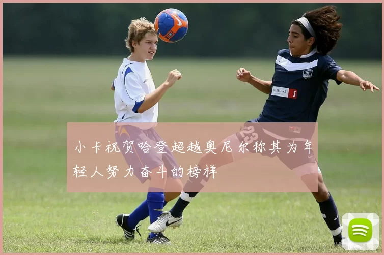 小卡祝贺哈登超越奥尼尔称其为年轻人努力奋斗的榜样
