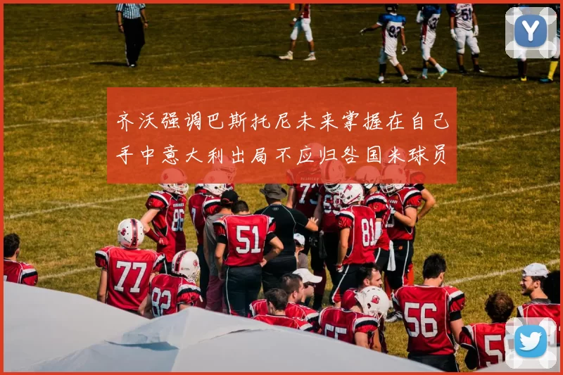 齐沃强调巴斯托尼未来掌握在自己手中意大利出局不应归咎国米球员