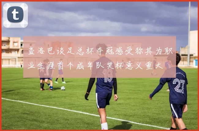 查洛巴谈足总杯夺冠感受称其为职业生涯首个成年队奖杯意义重大