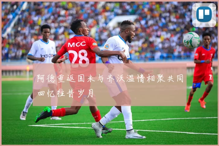 阿德重返国米与齐沃温情相聚共同回忆往昔岁月