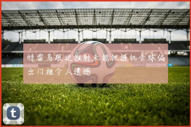 特雷乌跟进推射未能把握机会球偏出门框令人遗憾