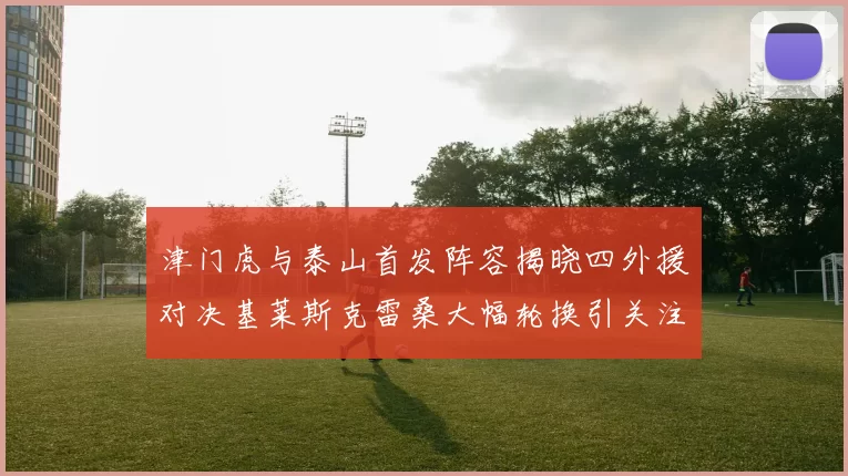 津门虎与泰山首发阵容揭晓四外援对决基莱斯克雷桑大幅轮换引关注