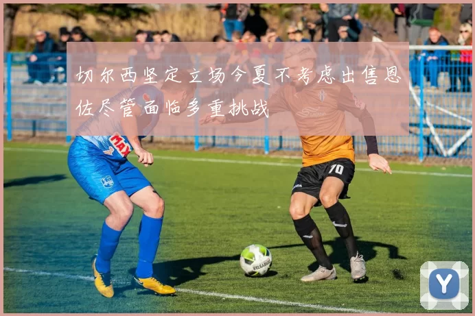 切尔西坚定立场今夏不考虑出售恩佐尽管面临多重挑战