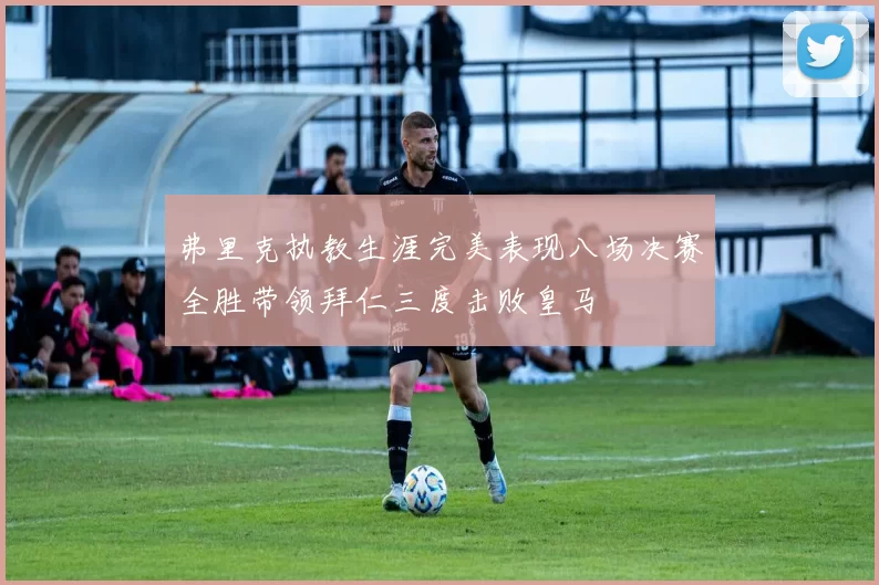 弗里克执教生涯完美表现八场决赛全胜带领拜仁三度击败皇马