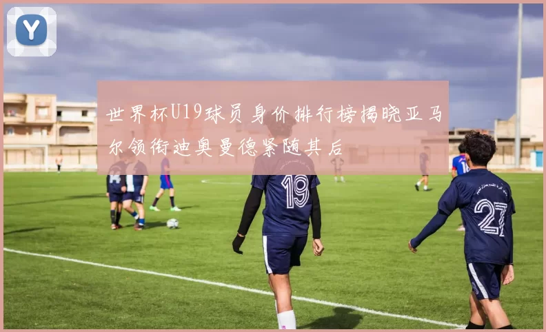 世界杯U19球员身价排行榜揭晓亚马尔领衔迪奥曼德紧随其后